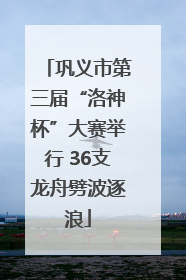 巩义市第三届“洛神杯”大赛举行 36支龙舟劈波逐浪