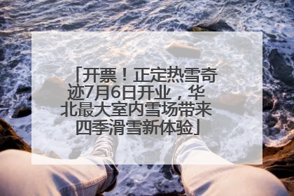 开票！正定热雪奇迹7月6日开业，华北最大室内雪场带来四季滑雪新体验