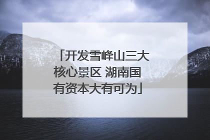 开发雪峰山三大核心景区 湖南国有资本大有可为