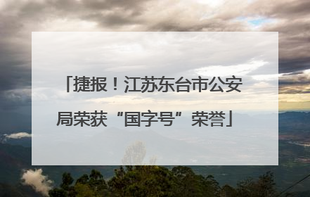 捷报！江苏东台市公安局荣获“国字号”荣誉