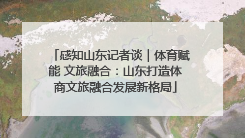 感知山东记者谈｜体育赋能 文旅融合：山东打造体商文旅融合发展新格局
