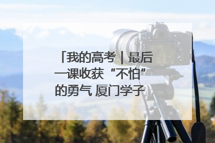 我的高考｜最后一课收获“不怕”的勇气 厦门学子万里同风赴新程