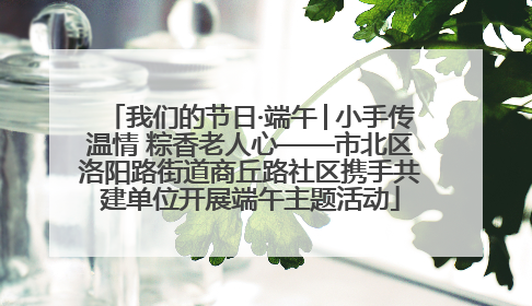 我们的节日·端午│小手传温情 粽香老人心——市北区洛阳路街道商丘路社区携手共建单位开展端午主题活动