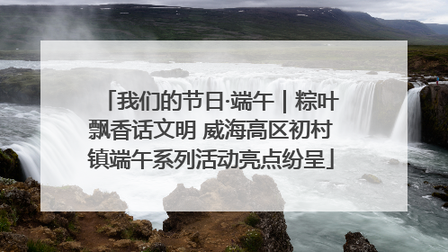 我们的节日·端午｜粽叶飘香话文明 威海高区初村镇端午系列活动亮点纷呈
