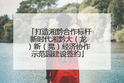打造湘黔合作标杆 新时代湘黔大（龙）新（晃）经济协作示范园建设签约