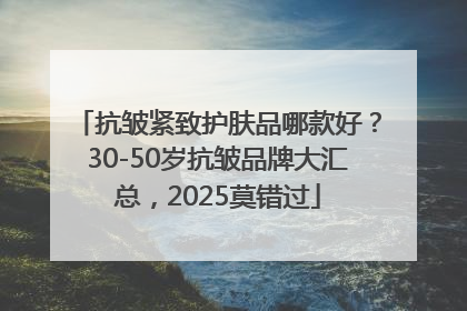抗皱紧致护肤品哪款好？30-50岁抗皱品牌大汇总，2025莫错过