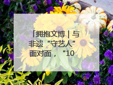 拥抱文博｜与非遗“守艺人”面对面，“10后”把老手艺玩出“潮”花样