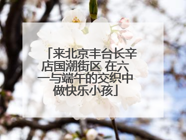 来北京丰台长辛店国潮街区 在六一与端午的交织中做快乐小孩