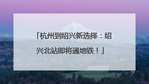 杭州到绍兴新选择：绍兴北站即将通地铁！