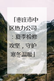 枣庄市中区热力公司：夏季检修攻坚，守护寒冬温暖