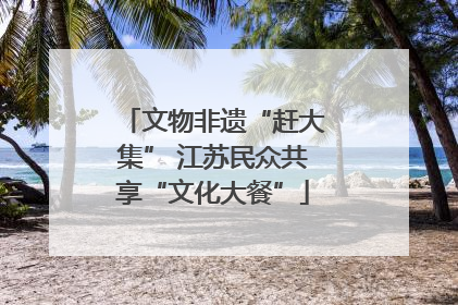 文物非遗“赶大集” 江苏民众共享“文化大餐”