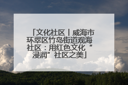 文化社区丨威海市环翠区竹岛街道观海社区：用红色文化“浸润”社区之美