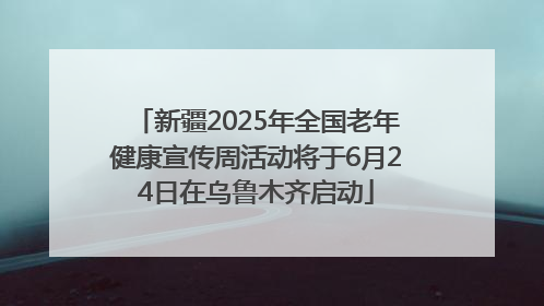 新疆2025年全国老年健康宣传周活动将于6月24日在乌鲁木齐启动