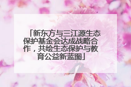 新东方与三江源生态保护基金会达成战略合作，共绘生态保护与教育公益新蓝图
