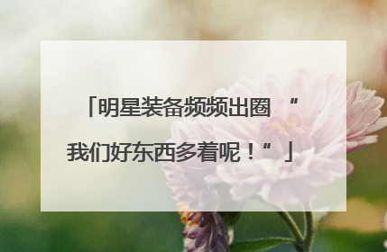 明星装备频频出圈 “我们好东西多着呢！”