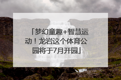 梦幻童趣+智慧运动！龙岩这个体育公园将于7月开园