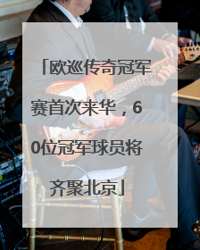 欧巡传奇冠军赛首次来华，60位冠军球员将齐聚北京