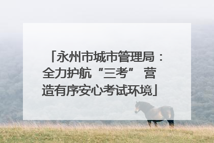 永州市城市管理局：全力护航“三考” 营造有序安心考试环境