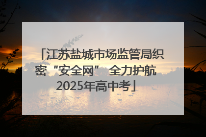 江苏盐城市场监管局织密“安全网” 全力护航2025年高中考