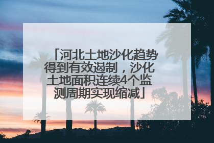 河北土地沙化趋势得到有效遏制，沙化土地面积连续4个监测周期实现缩减