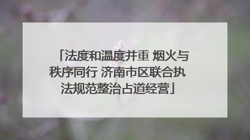 法度和温度并重 烟火与秩序同行 济南市区联合执法规范整治占道经营
