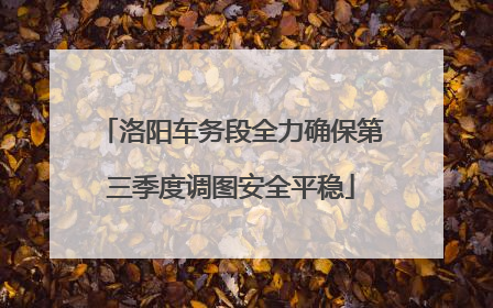 洛阳车务段全力确保第三季度调图安全平稳