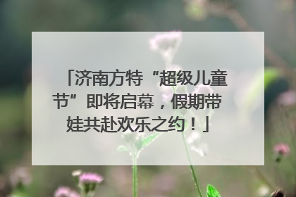 济南方特“超级儿童节”即将启幕，假期带娃共赴欢乐之约！