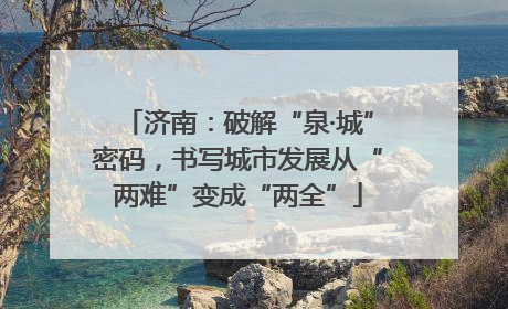济南：破解“泉·城”密码，书写城市发展从“两难”变成“两全”