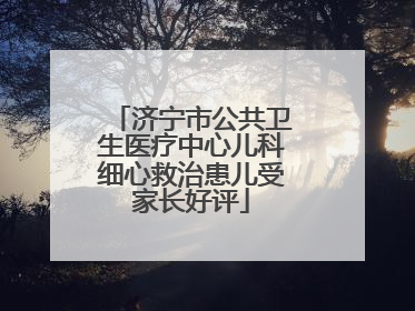 济宁市公共卫生医疗中心儿科细心救治患儿受家长好评