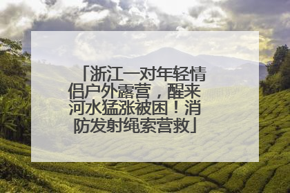 浙江一对年轻情侣户外露营，醒来河水猛涨被困！消防发射绳索营救