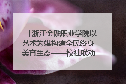 浙江金融职业学院以艺术为媒构建全民终身美育生态——校社联动共谱美育新篇章