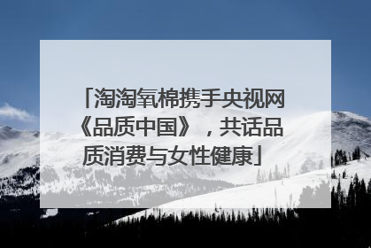 淘淘氧棉携手央视网《品质中国》，共话品质消费与女性健康