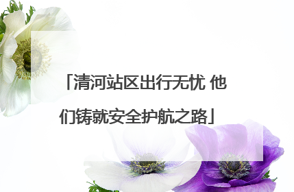 清河站区出行无忧 他们铸就安全护航之路