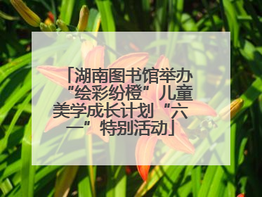 湖南图书馆举办“绘彩纷橙”儿童美学成长计划“六一”特别活动