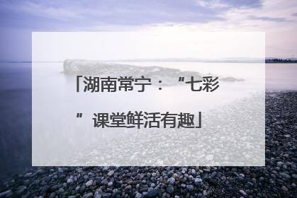 湖南常宁：“七彩”课堂鲜活有趣