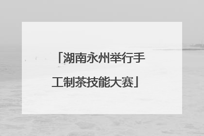 湖南永州举行手工制茶技能大赛
