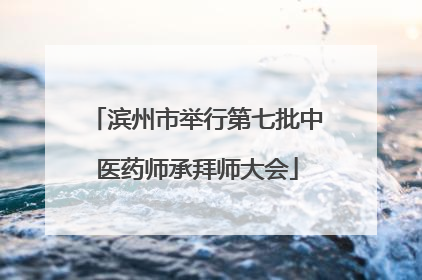 滨州市举行第七批中医药师承拜师大会