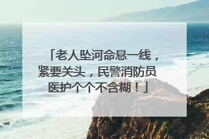 老人坠河命悬一线，紧要关头，民警消防员医护个个不含糊！