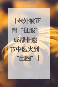 老外被正骨“征服” 成都非遗节中医火到“出圈”
