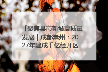 聚焦县市新城高质量发展｜成都崇州：2027年建成千亿经开区、2029年GDP突破750亿元