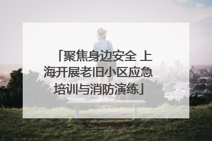 聚焦身边安全 上海开展老旧小区应急培训与消防演练