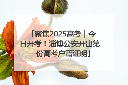 聚焦2025高考｜今日开考！淄博公安开出第一份高考户籍证明