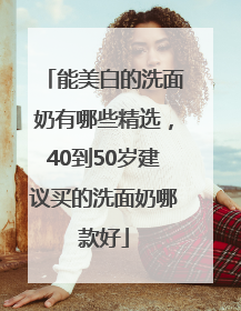 能美白的洗面奶有哪些精选，40到50岁建议买的洗面奶哪款好