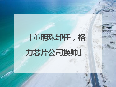 董明珠卸任，格力芯片公司换帅
