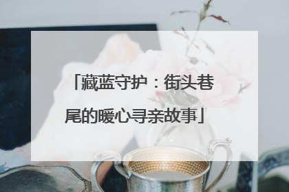 藏蓝守护：街头巷尾的暖心寻亲故事