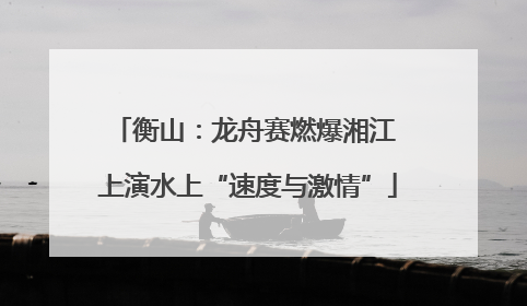 衡山：龙舟赛燃爆湘江 上演水上“速度与激情”