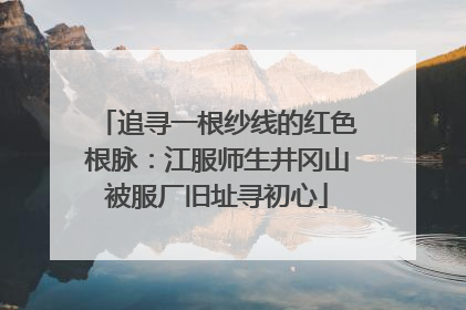 追寻一根纱线的红色根脉：江服师生井冈山被服厂旧址寻初心