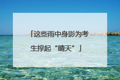 这些雨中身影为考生撑起“晴天”
