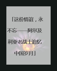 这份情谊，永不忘——阿尔及利亚老战士追忆中国岁月