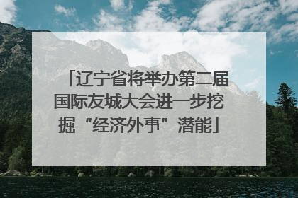 辽宁省将举办第二届国际友城大会进一步挖掘“经济外事”潜能